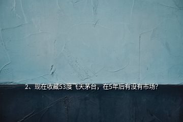 2、現(xiàn)在收藏53度飛天茅臺，在5年后有沒有市場？