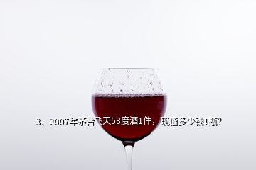 3、2007年茅臺飛天53度酒1件，現(xiàn)值多少錢1瓶？