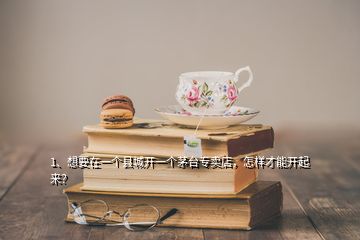 1、想要在一個(gè)縣城開(kāi)一個(gè)茅臺(tái)專賣店，怎樣才能開(kāi)起來(lái)？