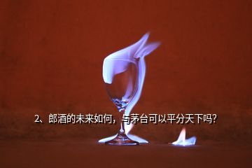 2、郎酒的未來(lái)如何，與茅臺(tái)可以平分天下嗎？