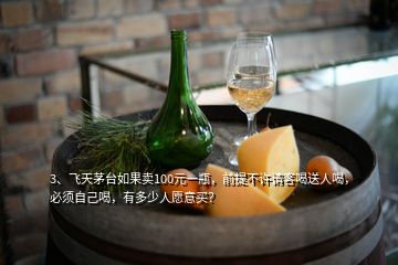 3、飛天茅臺如果賣100元一瓶，前提不許請客喝送人喝，必須自己喝，有多少人愿意買？