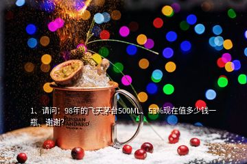 1、請問：98年的飛天茅臺500ML、53%現(xiàn)在值多少錢一瓶、謝謝？