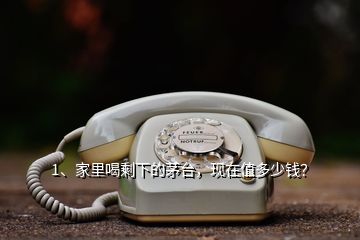 1、家里喝剩下的茅臺，現(xiàn)在值多少錢？