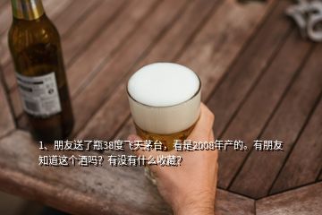 1、朋友送了瓶38度飛天茅臺，看是2008年產的。有朋友知道這個酒嗎？有沒有什么收藏？