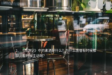 2、《西游記》中的素酒是什么？為什么唐僧有時候推辭，有時候主動喝？