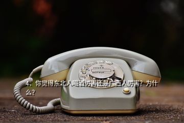 4、你覺得東北人喝酒厲害還是廣西人厲害？為什么？