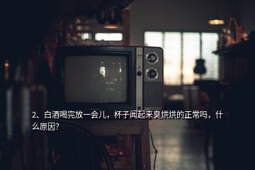 2、白酒喝完放一會兒，杯子聞起來臭烘烘的正常嗎，什么原因？