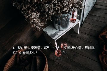 1、現(xiàn)在都說能喝酒，遇到一個人一次喝6斤白酒，算能喝嗎？你能喝多少？