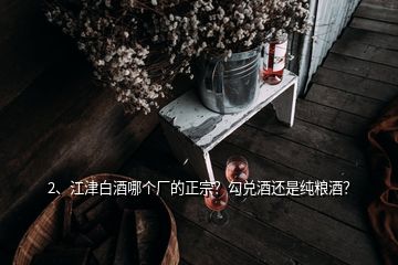 2、江津白酒哪個廠的正宗？勾兌酒還是純糧酒？