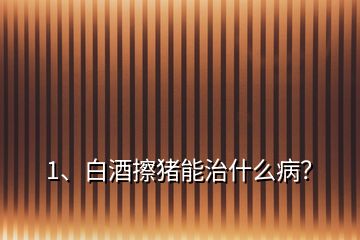 1、白酒擦豬能治什么病？