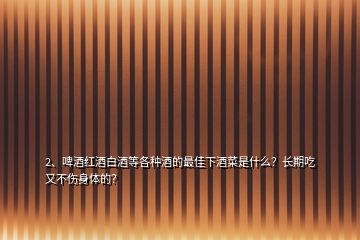 2、啤酒紅酒白酒等各種酒的最佳下酒菜是什么？長(zhǎng)期吃又不傷身體的？