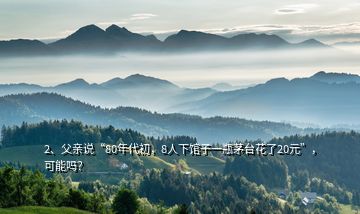 2、父親說“80年代初，8人下館子一瓶茅臺花了20元”，可能嗎？