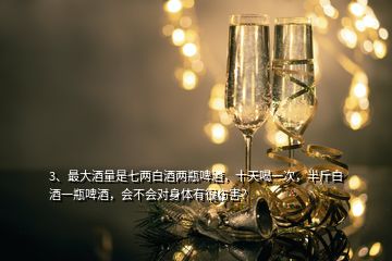 3、最大酒量是七兩白酒兩瓶啤酒，十天喝一次，半斤白酒一瓶啤酒，會不會對身體有很傷害？