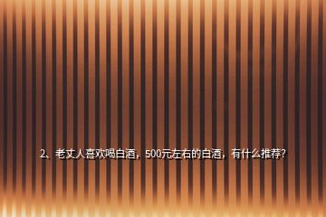 2、老丈人喜歡喝白酒，500元左右的白酒，有什么推薦？