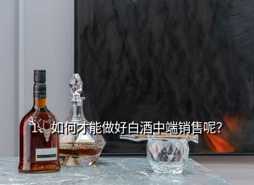 1、如何才能做好白酒中端銷售呢？