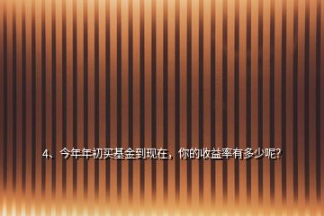 4、今年年初買基金到現(xiàn)在，你的收益率有多少呢？