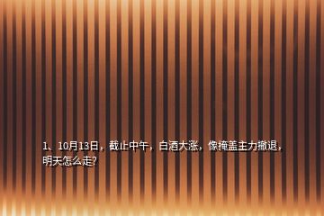 1、10月13日，截止中午，白酒大漲，像掩蓋主力撤退，明天怎么走？