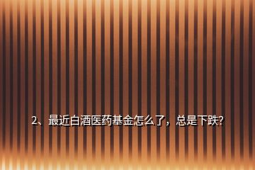 2、最近白酒醫(yī)藥基金怎么了，總是下跌？
