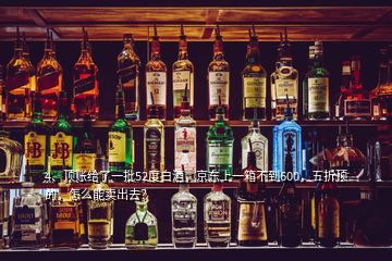 4、頂賬給了一批52度白酒，京東上一箱不到600，五折頂?shù)?，怎么能賣出去？