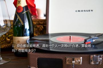 1、現(xiàn)在都說能喝酒，遇到一個(gè)人一次喝6斤白酒，算能喝嗎？你能喝多少？