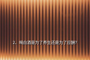 2、喝白酒是為了養(yǎng)生還是為了應(yīng)酬？