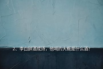 2、李白醉酒成詩，他喝的大概是什么酒？