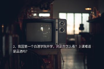 2、我國第一個白酒學院開學，對此你怎么看？上課難道是品酒嗎？