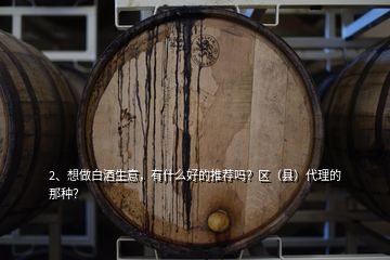 2、想做白酒生意，有什么好的推薦嗎？區(qū)（縣）代理的那種？