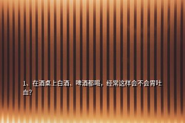 1、在酒桌上白酒、啤酒都喝，經(jīng)常這樣會不會胃吐血？