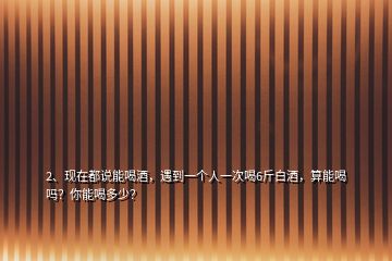 2、現(xiàn)在都說能喝酒，遇到一個(gè)人一次喝6斤白酒，算能喝嗎？你能喝多少？