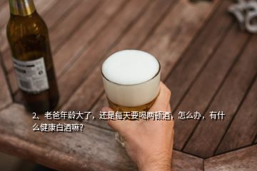 2、老爸年齡大了，還是每天要喝兩頓酒，怎么辦，有什么健康白酒嘛？