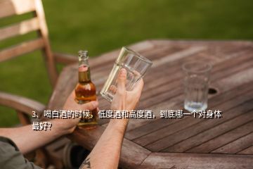 3、喝白酒的時(shí)候，低度酒和高度酒，到底哪一個(gè)對(duì)身體最好？