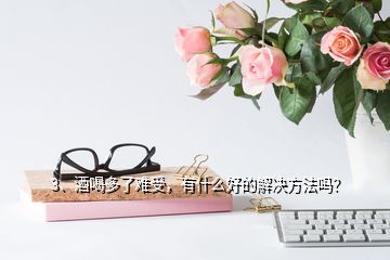 3、酒喝多了難受，有什么好的解決方法嗎？