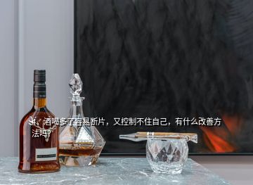 4、酒喝多了容易斷片，又控制不住自己，有什么改善方法嗎？