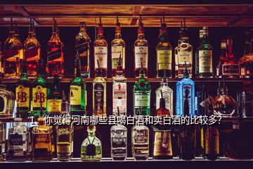 1、你覺得河南哪些縣喝白酒和賣白酒的比較多？