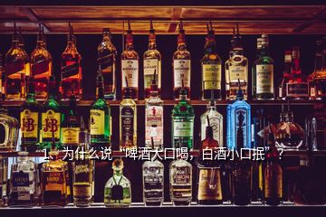 1、為什么說“啤酒大口喝，白酒小口抿”？