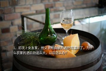 1、初次上女友家，他父親用自釀的酒把我灌醉了，為什么農(nóng)家的酒后勁這么大，以后怎么辦？