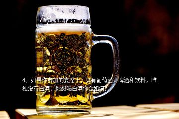 4、如果你參加的宴席上，只有葡萄酒，啤酒和飲料，唯獨(dú)沒有白酒，你想喝白酒你會(huì)如何？