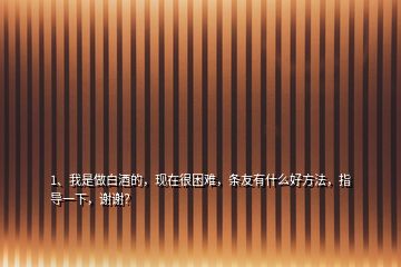 1、我是做白酒的，現(xiàn)在很困難，條友有什么好方法，指導(dǎo)一下，謝謝？