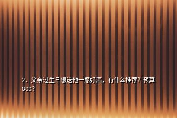 2、父親過(guò)生日想送他一瓶好酒，有什么推薦？預(yù)算800？