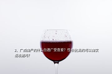 2、廣西自產(chǎn)的什么白酒廣受喜愛？性價比高的可以自飲或收藏嗎？