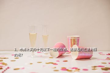 3、市面上買的十元以下一瓶的白酒，是釀造的還是制假的呢？