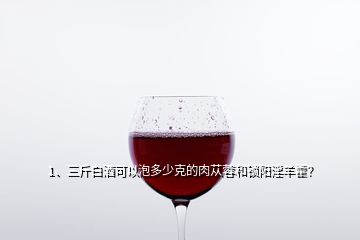 1、三斤白酒可以泡多少克的肉蓯蓉和鎖陽(yáng)淫羊藿？