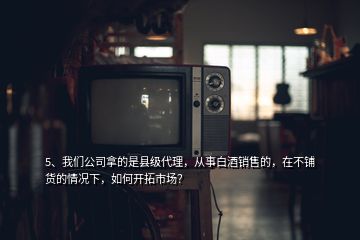 5、我們公司拿的是縣級(jí)代理，從事白酒銷售的，在不鋪貨的情況下，如何開拓市場(chǎng)？