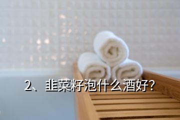 2、韭菜籽泡什么酒好？