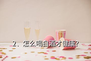 2、怎么喝白酒才健康？