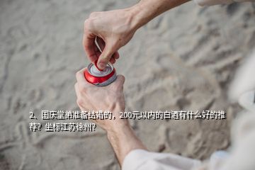 2、國慶堂弟準備結婚的，200元以內的白酒有什么好的推薦？坐標江蘇徐州？