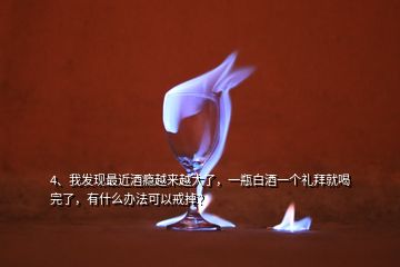 4、我發(fā)現(xiàn)最近酒癮越來越大了，一瓶白酒一個禮拜就喝完了，有什么辦法可以戒掉？