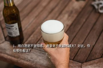 1、喝白酒是不是得練，酒量是不是越喝越大？對此，你有哪些看法？