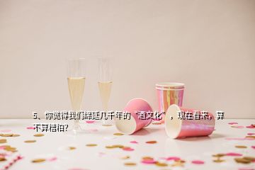 5、你覺得我們綿延幾千年的“酒文化”，現(xiàn)在看來，算不算糟粕？